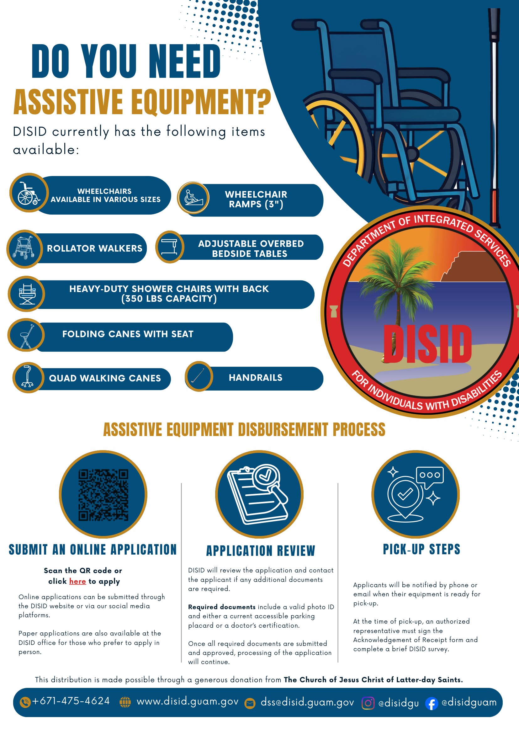DISID Assistive Equipment Available - Apply Now!<br />
Do you or a loved one need assistive equipment? The Department of Integrated Services for Individuals with Disabilities (DISID) currently has the following items available to support independence and daily living:</p>
<p>Wheelchairs (available in various sizes)<br />
Wheelchair ramps (3″)<br />
Rollator walkers<br />
Adjustable overbed bedside tables<br />
Heavy-duty shower chairs with back (350 lbs capacity)<br />
Folding canes with seat<br />
Quad walking canes<br />
Handrails<br />
The full flyer and printable application PDF are attached below for your convenience.</p>
<p>How to Apply: Submit your online application by clicking the link below.</p>
<p>[Start Your Online Application Here]<br />
Paper applications are also available at the DISID office for those who prefer to apply in person.</p>
<p>A valid photo ID and either a current accessible parking placard or doctor’s certification are required. Once your application is reviewed and approved, DISID will notify you by phone or email when your equipment is ready for pick-up.</p>
<p>This important program is made possible through a generous donation from The Church of Jesus Christ of Latter-day Saints. We are deeply grateful for their continued support in empowering individuals with disabilities across Guam! </p>
<p>For more information, call us +671-475-4624.</p>
<p>Equipment is available on a first-come, first-served basis while supplies last.