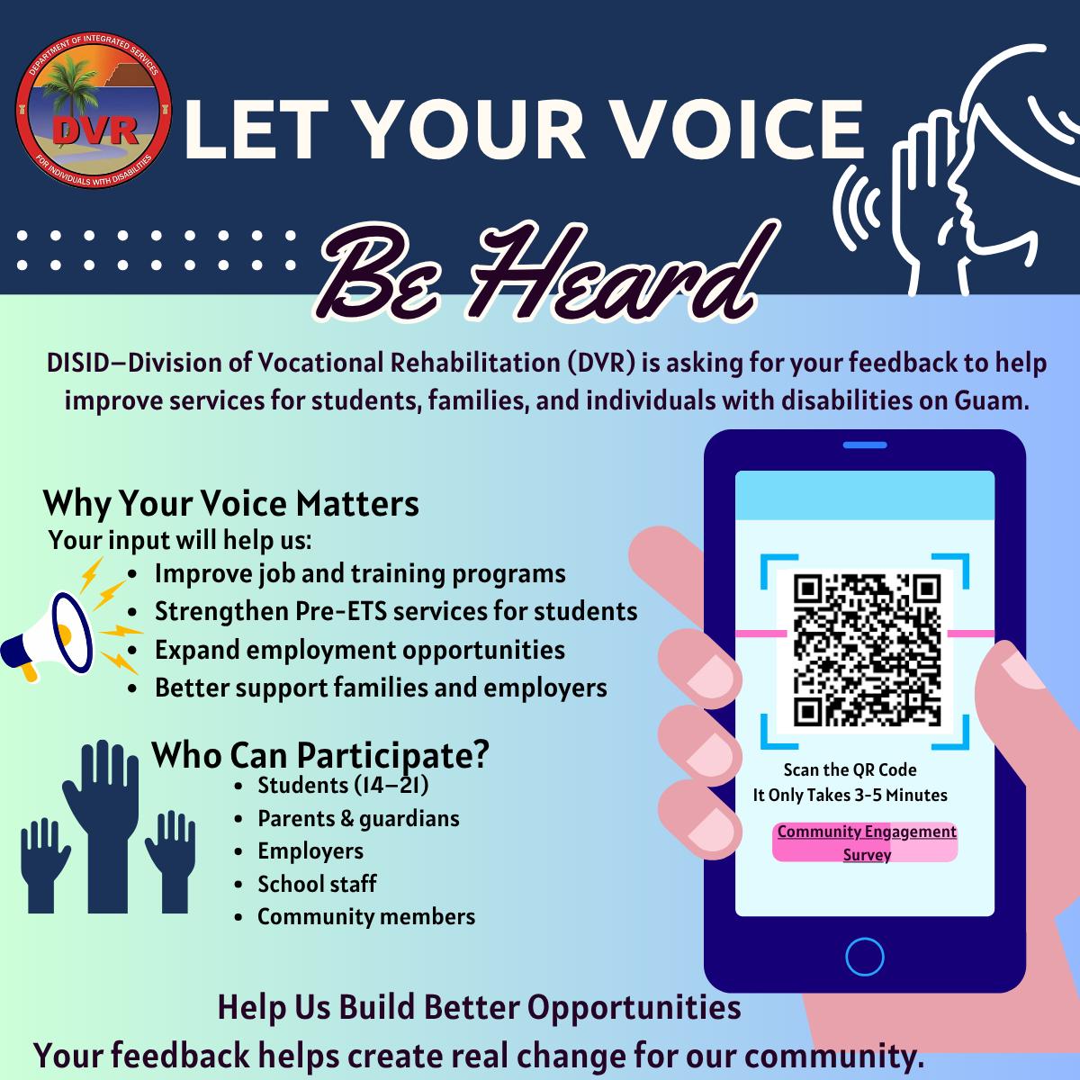 A colorful promotional flyer from the Guam Department of Integrated Services (DISID) Division of Vocational Rehabilitation (DVR). The top features the DVR logo and bold text “LET YOUR VOICE Be Heard.” The flyer asks for feedback to improve services for students, families, and individuals with disabilities on Guam.<br />
Left side sections include:</p>
<p>“Why Your Voice Matters” with bullet points about improving job/training programs, strengthening Pre-ETS services, expanding employment opportunities, and better supporting families and employers.<br />
“Who Can Participate?” listing students (ages 14–21), parents & guardians, employers, school staff, and community members.</p>
<p>Right side shows a hand holding a smartphone displaying a large QR code labeled “Community Engagement Survey” with instructions to “Scan the QR Code. It Only Takes 3-5 Minutes.”<br />
Bottom text reads: “Help Us Build Better Opportunities. Your feedback helps create real change for our community.” The design uses blue and green tones with icons of a megaphone, raised hands, and a listening person.