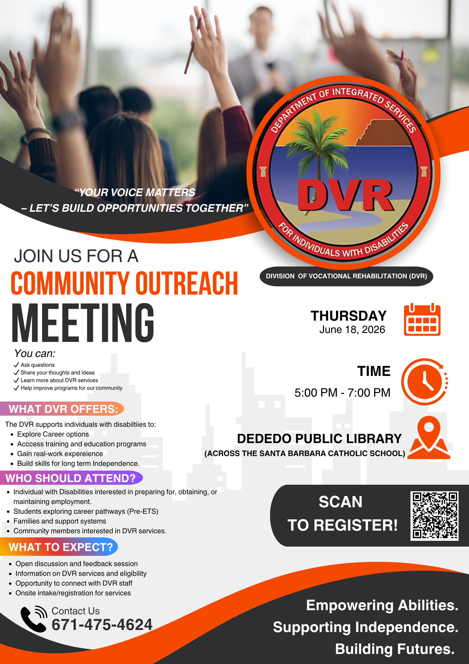 A promotional flyer for the Division of Vocational Rehabilitation (DVR) Community Outreach Meeting. At the top is a photo of raised hands holding pens in a classroom or meeting setting, overlaid with the quote in white text: “YOUR VOICE MATTERS – LET’S BUILD OPPORTUNITIES TOGETHER.”<br />
To the right of the photo is the official circular DVR logo featuring a palm tree over a beach scene with large red “DVR” lettering. The logo is surrounded by the text “DEPARTMENT OF INTEGRATED SERVICES FOR INDIVIDUALS WITH DISABILITIES” and “FOR INDIVIDUALS WITH DISABILITIES.”<br />
Large bold headline text reads: “JOIN US FOR A COMMUNITY OUTREACH MEETING.”<br />
Left column content includes:</p>
<p>You can: Ask questions, Share your thoughts and ideas, Learn more about DVR services, Help improve programs for our community.<br />
WHAT DVR OFFERS: Explore career options, Access training and education programs, Gain real-work experience, Build skills for long term independence.<br />
WHO SHOULD ATTEND? Individuals with disabilities interested in preparing for, obtaining, or maintaining employment; Students exploring career pathways (Pre-ETS); Families and support systems; Community members interested in DVR services.<br />
WHAT TO EXPECT? Open discussion and feedback session, Information on DVR services and eligibility, Opportunity to connect with DVR staff, Onsite intake/registration for services.</p>
<p>Right column content includes:</p>
<p>THURSDAY, June 18, 2026 (with calendar icon)<br />
TIME: 5:00 PM – 7:00 PM (with clock icon)<br />
LOCATION: Dededo Public Library (across the Santa Barbara Catholic School) (with location pin icon)</p>
<p>A black “SCAN TO REGISTER!” button appears next to a QR code. At the bottom left is contact information with a phone icon: Contact Us 671-475-4624. The bottom right features the tagline in white text on a dark background: “Empowering Abilities. Supporting Independence. Building Futures.”<br />
The background shows a faint white city skyline silhouette.